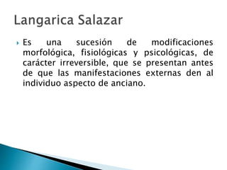  Es una sucesión de modificaciones
morfológica, fisiológicas y psicológicas, de
carácter irreversible, que se presentan antes
de que las manifestaciones externas den al
individuo aspecto de anciano.
 