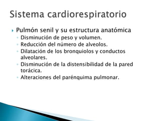  Pulmón senil y su estructura anatómica
◦ Disminución de peso y volumen.
◦ Reducción del número de alveolos.
◦ Dilatación de los bronquiolos y conductos
alveolares.
◦ Disminución de la distensibilidad de la pared
torácica.
◦ Alteraciones del parénquima pulmonar.
 