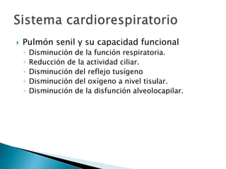  Pulmón senil y su capacidad funcional
◦ Disminución de la función respiratoria.
◦ Reducción de la actividad ciliar.
◦ Disminución del reflejo tusígeno
◦ Disminución del oxígeno a nivel tisular.
◦ Disminución de la disfunción alveolocapilar.
 