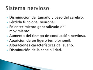  Disminución del tamaño y peso del cerebro.
 Pérdida funcional neuronal.
 Enlentecimiento generalizado del
movimiento.
 Aumento del tiempo de conducción nerviosa.
 Aparición de un ligero temblor senil.
 Alteraciones características del sueño.
 Disminución de la sensibilidad.
 