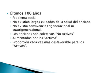  Últimos 100 años
◦ Problema social.
◦ No existían largos cuidados de la salud del anciano
◦ No existía convivencia trigeneracional ni
cuatrigeneracional.
◦ Los ancianos son colectivos “No Activos”
◦ Alimentados por los “Activos”
◦ Proporción cada vez mas desfavorable para los
“Activos”.
 
