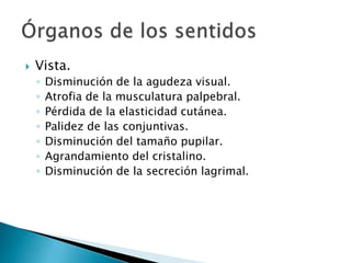  Vista.
◦ Disminución de la agudeza visual.
◦ Atrofia de la musculatura palpebral.
◦ Pérdida de la elasticidad cutánea.
◦ Palidez de las conjuntivas.
◦ Disminución del tamaño pupilar.
◦ Agrandamiento del cristalino.
◦ Disminución de la secreción lagrimal.
 