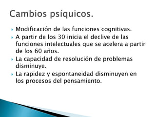  Modificación de las funciones cognitivas.
 A partir de los 30 inicia el declive de las
funciones intelectuales que se acelera a partir
de los 60 años.
 La capacidad de resolución de problemas
disminuye.
 La rapidez y espontaneidad disminuyen en
los procesos del pensamiento.
 