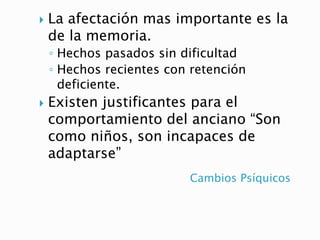 Cambios Psíquicos
 La afectación mas importante es la
de la memoria.
◦ Hechos pasados sin dificultad
◦ Hechos recientes con retención
deficiente.
 Existen justificantes para el
comportamiento del anciano “Son
como niños, son incapaces de
adaptarse”
 