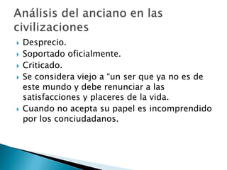  Desprecio.
 Soportado oficialmente.
 Criticado.
 Se considera viejo a “un ser que ya no es de
este mundo y debe renunciar a las
satisfacciones y placeres de la vida.
 Cuando no acepta su papel es incomprendido
por los conciudadanos.
 