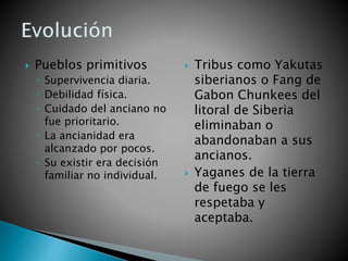  Pueblos primitivos
◦ Supervivencia diaria.
◦ Debilidad física.
◦ Cuidado del anciano no
fue prioritario.
◦ La ancianidad era
alcanzado por pocos.
◦ Su existir era decisión
familiar no individual.
 Tribus como Yakutas
siberianos o Fang de
Gabon Chunkees del
litoral de Siberia
eliminaban o
abandonaban a sus
ancianos.
 Yaganes de la tierra
de fuego se les
respetaba y
aceptaba.
 