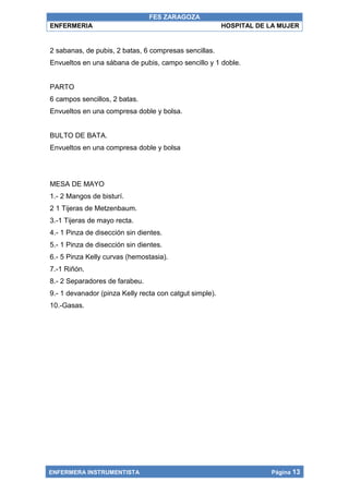 FES ZARAGOZA
ENFERMERIA                                               HOSPITAL DE LA MUJER


2 sabanas, de pubis, 2 batas, 6 compresas sencillas.
Envueltos en una sábana de pubis, campo sencillo y 1 doble.


PARTO
6 campos sencillos, 2 batas.
Envueltos en una compresa doble y bolsa.


BULTO DE BATA.
Envueltos en una compresa doble y bolsa




MESA DE MAYO
1.- 2 Mangos de bisturí.
2 1 Tijeras de Metzenbaum.
3.-1 Tijeras de mayo recta.
4.- 1 Pinza de disección sin dientes.
5.- 1 Pinza de disección sin dientes.
6.- 5 Pinza Kelly curvas (hemostasia).
7.-1 Riñón.
8.- 2 Separadores de farabeu.
9.- 1 devanador (pinza Kelly recta con catgut simple).
10.-Gasas.




ENFERMERA INSTRUMENTISTA                                             Página 13
 
