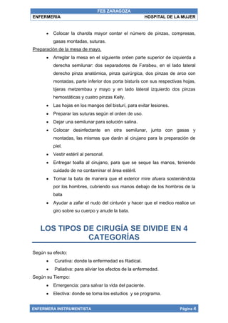 FES ZARAGOZA
ENFERMERIA                                             HOSPITAL DE LA MUJER


         Colocar la charola mayor contar el número de pinzas, compresas,
         gasas montadas, suturas.
Preparación de la mesa de mayo.
         Arreglar la mesa en el siguiente orden parte superior de izquierda a
         derecha semilunar: dos separadores de Farabeu, en el lado lateral
         derecho pinza anatómica, pinza quirúrgica, dos pinzas de arco con
         montadas, parte inferior dos porta bisturís con sus respectivas hojas,
         tijeras metzembau y mayo y en lado lateral izquierdo dos pinzas
         hemostáticas y cuatro pinzas Kelly.
         Las hojas en los mangos del bisturí, para evitar lesiones.
         Preparar las suturas según el orden de uso.
         Dejar una semilunar para solución salina.
         Colocar desinfectante en otra semilunar, junto con gasas y
         montadas, las mismas que darán al cirujano para la preparación de
         piel.
         Vestir estéril al personal.
         Entregar toalla al cirujano, para que se seque las manos, teniendo
         cuidado de no contaminar el área estéril.
         Tomar la bata de manera que el exterior mire afuera sosteniéndola
         por los hombres, cubriendo sus manos debajo de los hombros de la
         bata
         Ayudar a zafar el nudo del cinturón y hacer que el medico realice un
         giro sobre su cuerpo y anude la bata.



   LOS TIPOS DE CIRUGÍA SE DIVIDE EN 4
              CATEGORÍAS
Según su efecto:
          Curativa: donde la enfermedad es Radical.
          Paliativa: para aliviar los efectos de la enfermedad.
Según su Tiempo:
         Emergencia: para salvar la vida del paciente.
         Electiva: donde se toma los estudios y se programa.


ENFERMERA INSTRUMENTISTA                                               Página 4
 