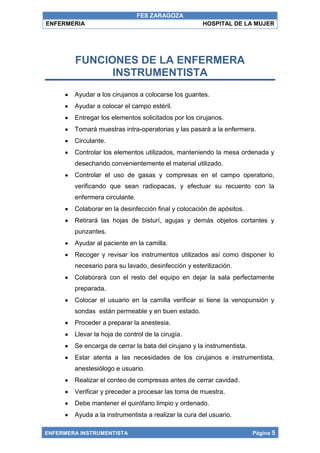 FES ZARAGOZA
ENFERMERIA                                            HOSPITAL DE LA MUJER




        FUNCIONES DE LA ENFERMERA
              INSTRUMENTISTA
        Ayudar a los cirujanos a colocarse los guantes.
        Ayudar a colocar el campo estéril.
        Entregar los elementos solicitados por los cirujanos.
        Tomará muestras intra-operatorias y las pasará a la enfermera.
        Circulante.
        Controlar los elementos utilizados, manteniendo la mesa ordenada y
        desechando convenientemente el material utilizado.
        Controlar el uso de gasas y compresas en el campo operatorio,
        verificando que sean radiopacas, y efectuar su recuento con la
        enfermera circulante.
        Colaborar en la desinfección final y colocación de apósitos.
        Retirará las hojas de bisturí, agujas y demás objetos cortantes y
        punzantes.
        Ayudar al paciente en la camilla.
        Recoger y revisar los instrumentos utilizados así como disponer lo
        necesario para su lavado, desinfección y esterilización.
        Colaborará con el resto del equipo en dejar la sala perfectamente
        preparada.
        Colocar el usuario en la camilla verificar si tiene la venopunsión y
        sondas están permeable y en buen estado.
        Proceder a preparar la anestesia.
        Llevar la hoja de control de la cirugía.
        Se encarga de cerrar la bata del cirujano y la instrumentista.
        Estar atenta a las necesidades de los cirujanos e instrumentista,
        anestesiólogo e usuario.
        Realizar el conteo de compresas antes de cerrar cavidad.
        Verificar y preceder a procesar las toma de muestra.
        Debe mantener el quirófano limpio y ordenado.
        Ayuda a la instrumentista a realizar la cura del usuario.

ENFERMERA INSTRUMENTISTA                                                 Página 5
 