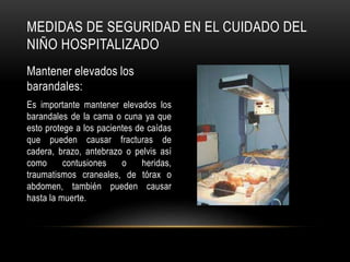 MEDIDAS DE SEGURIDAD EN EL CUIDADO DEL
NIÑO HOSPITALIZADO
Mantener elevados los
barandales:
Es importante mantener elevados los
barandales de la cama o cuna ya que
esto protege a los pacientes de caídas
que pueden causar fracturas de
cadera, brazo, antebrazo o pelvis así
como contusiones o heridas,
traumatismos craneales, de tórax o
abdomen, también pueden causar
hasta la muerte.
 