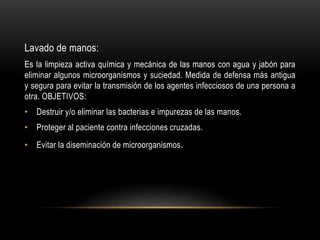 Lavado de manos:
Es la limpieza activa química y mecánica de las manos con agua y jabón para
eliminar algunos microorganismos y suciedad. Medida de defensa más antigua
y segura para evitar la transmisión de los agentes infecciosos de una persona a
otra. OBJETIVOS:
• Destruir y/o eliminar las bacterias e impurezas de las manos.
• Proteger al paciente contra infecciones cruzadas.
• Evitar la diseminación de microorganismos.
 