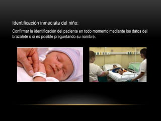 Identificación inmediata del niño:
Confirmar la identificación del paciente en todo momento mediante los datos del
brazalete o si es posible preguntando su nombre.
 