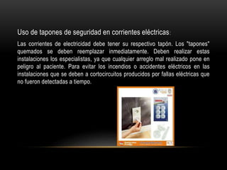 Uso de tapones de seguridad en corrientes eléctricas:
Las corrientes de electricidad debe tener su respectivo tapón. Los "tapones"
quemados se deben reemplazar inmediatamente. Deben realizar estas
instalaciones los especialistas, ya que cualquier arreglo mal realizado pone en
peligro al paciente. Para evitar los incendios o accidentes eléctricos en las
instalaciones que se deben a cortocircuitos producidos por fallas eléctricas que
no fueron detectadas a tiempo.
 