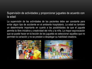 Supervisión de actividades y proporcionar juguetes de acuerdo con
la edad:
La supervisión de las actividades de los pacientes debe ser constante para
evitar algún tipo de accidente en el ambiente hospitalario. La edad es también
un determinante importante en cuanto a las posibilidades de que el juguete
permita la libre iniciativa y creatividad del niño y la niña. La mayor equivocación
que se puede hacer en la lección de los juguetes es seleccionar aquellos que no
permiten la variación y no se prestan a desplegar su habilidad creadora.
 
