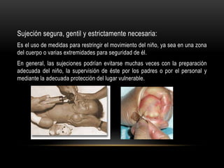 Sujeción segura, gentil y estrictamente necesaria:
Es el uso de medidas para restringir el movimiento del niño, ya sea en una zona
del cuerpo o varias extremidades para seguridad de él.
En general, las sujeciones podrían evitarse muchas veces con la preparación
adecuada del niño, la supervisión de éste por los padres o por el personal y
mediante la adecuada protección del lugar vulnerable.
 
