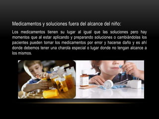 Medicamentos y soluciones fuera del alcance del niño:
Los medicamentos tienen su lugar al igual que las soluciones pero hay
momentos que al estar aplicando y preparando soluciones o cambiándolas los
pacientes pueden tomar los medicamentos por error y hacerse daño y es ahí
donde debemos tener una charola especial o lugar donde no tengan alcance a
los mismos.
 
