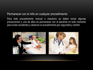 Permanecer con el niño en cualquier procedimiento:
Para todo procedimiento manual o mecánico se deben tomar algunas
precauciones y una de ellas es permanecer con el paciente en todo momento
para evitar accidentes y observar el procedimiento por seguridad y confort.
 