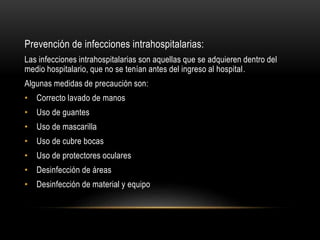 Prevención de infecciones intrahospitalarias:
Las infecciones intrahospitalarias son aquellas que se adquieren dentro del
medio hospitalario, que no se tenían antes del ingreso al hospital.
Algunas medidas de precaución son:
• Correcto lavado de manos
• Uso de guantes
• Uso de mascarilla
• Uso de cubre bocas
• Uso de protectores oculares
• Desinfección de áreas
• Desinfección de material y equipo
 