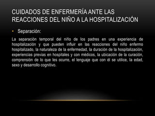 CUIDADOS DE ENFERMERÍA ANTE LAS
REACCIONES DEL NIÑO A LA HOSPITALIZACIÓN
• Separación:
La separación temporal del niño de los padres en una experiencia de
hospitalización y que pueden influir en las reacciones del niño enfermo
hospitalizado, la naturaleza de la enfermedad, la duración de la hospitalización,
experiencias previas en hospitales y con médicos, la ubicación de la curación,
comprensión de lo que les ocurre, el lenguaje que con él se utilice, la edad,
sexo y desarrollo cognitivo.
 