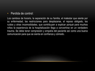 • Perdida de control:
Los cambios de horario, la separación de su familia, el malestar que siente por
su enfermedad, las restricciones para desplazarse, el reposo obligado, los
ruidos y otras incomodidades, que contribuyen a explicar porqué para muchos
niños la experiencia de la hospitalización llega a convertirse en un verdadero
trauma. Se debe tener compresión y empatía del paciente así como una buena
comunicación para que se sienta en confianza y cómodo.
 