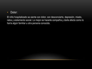 • Dolor:
El niño hospitalizado se siente con dolor, con desconcierto, depresión, miedo,
rabia y aislamiento social. Lo mejor es hacerle compañía y darle afecto como lo
haría algún familiar u otra persona conocida.
 