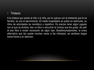 • Tristeza:
A la tristeza que siente el niño o la niña, por la ruptura con el ambiente que le es
familiar, se une el aburrimiento. El medio hospitalario es pobre en estímulos, su
ritmo de actividades es monótono y repetitivo. Es preciso tener algún juguete
con el que se divierta, leer un libro o escuchar la música que les gusta, de salir
al aire libre o recibir recreación de algún tipo. Desafortunadamente, la única
alternativa que les queda muchas veces a los niños(as), es sentarse largas
horas frente a un televisor.
 