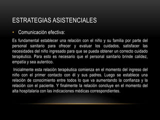 ESTRATEGIAS ASISTENCIALES
• Comunicación efectiva:
Es fundamental establecer una relación con el niño y su familia por parte del
personal sanitario para ofrecer y evaluar los cuidados, satisfacer las
necesidades del niño ingresado para que se pueda obtener un correcto cuidado
terapéutico. Para esto es necesario que el personal sanitario brinde calidez,
empatía y sea autentico.
Inicialmente esta relación terapéutica comienza en el momento del ingreso del
niño con el primer contacto con él y sus padres. Luego se establece una
relación de conocimiento entre todos lo que va aumentando la confianza y la
relación con el paciente. Y finalmente la relación concluye en el momento del
alta hospitalaria con las indicaciones médicas correspondientes.
 