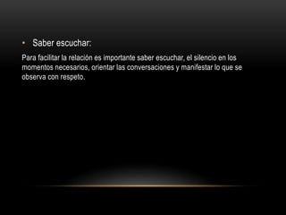 • Saber escuchar:
Para facilitar la relación es importante saber escuchar, el silencio en los
momentos necesarios, orientar las conversaciones y manifestar lo que se
observa con respeto.
 