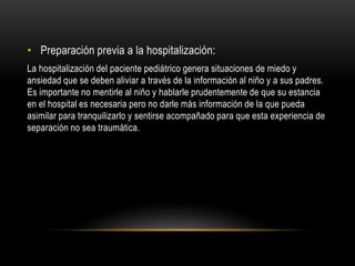 • Preparación previa a la hospitalización:
La hospitalización del paciente pediátrico genera situaciones de miedo y
ansiedad que se deben aliviar a través de la información al niño y a sus padres.
Es importante no mentirle al niño y hablarle prudentemente de que su estancia
en el hospital es necesaria pero no darle más información de la que pueda
asimilar para tranquilizarlo y sentirse acompañado para que esta experiencia de
separación no sea traumática.
 