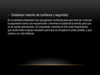 • Establecer relación de confianza y seguridad:
En el paciente preescolar hay que generar confianza para que trate de vivenciar
la separación como una recuperación y fomentar el papel de la familia para que
no se sienta abandonado. Es importante, mientras el niño esté hospitalizado,
que reciba todo el apoyo necesario para que se recupere lo antes posible, y que
vuelva a su vida habitual.
 
