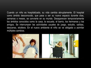 Cuando un niño es hospitalizado, su vida cambia abruptamente. El hospital
como ámbito desconocido, que pasa a ser su nuevo espacio durante días,
semanas o meses, se convierte en su mundo. Desaparecen temporariamente
los ámbitos conocidos como la casa, la escuela, el barrio, los hermanos y los
amigos. Se interrumpen las actividades usuales de juego, estudio, salidas,
descanso, etcétera. En el nuevo ambiente el niño se ve obligado a asimilar
múltiples cambios.
 