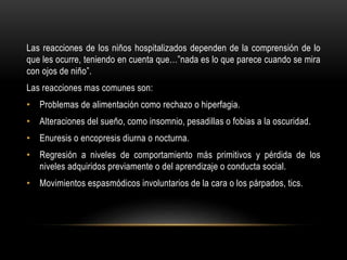 Las reacciones de los niños hospitalizados dependen de la comprensión de lo
que les ocurre, teniendo en cuenta que…”nada es lo que parece cuando se mira
con ojos de niño”.
Las reacciones mas comunes son:
• Problemas de alimentación como rechazo o hiperfagia.
• Alteraciones del sueño, como insomnio, pesadillas o fobias a la oscuridad.
• Enuresis o encopresis diurna o nocturna.
• Regresión a niveles de comportamiento más primitivos y pérdida de los
niveles adquiridos previamente o del aprendizaje o conducta social.
• Movimientos espasmódicos involuntarios de la cara o los párpados, tics.
 