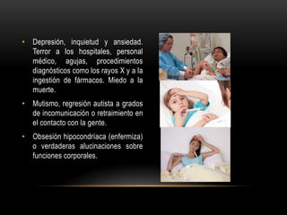 • Depresión, inquietud y ansiedad.
Terror a los hospitales, personal
médico, agujas, procedimientos
diagnósticos como los rayos X y a la
ingestión de fármacos. Miedo a la
muerte.
• Mutismo, regresión autista a grados
de incomunicación o retraimiento en
el contacto con la gente.
• Obsesión hipocondríaca (enfermiza)
o verdaderas alucinaciones sobre
funciones corporales.
 