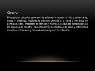 Objetivo:
Proporcionar cuidados generales de enfermería seguros al niño y adolescente,
sanos y enfermos, mediante la atención primaria a la salud y con base en
principios éticos, protocolos de atención y normas de seguridad establecidos en
los servicios de pediatría, para atender las necesidades de salud y enfermedad
durante el crecimiento y desarrollo de este grupo de población.
 