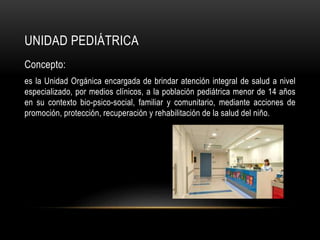 UNIDAD PEDIÁTRICA
Concepto:
es la Unidad Orgánica encargada de brindar atención integral de salud a nivel
especializado, por medios clínicos, a la población pediátrica menor de 14 años
en su contexto bio-psico-social, familiar y comunitario, mediante acciones de
promoción, protección, recuperación y rehabilitación de la salud del niño.
 