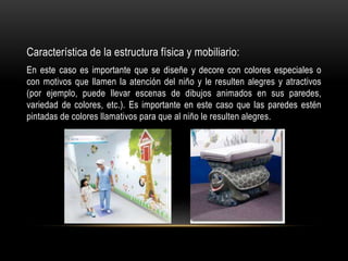Característica de la estructura física y mobiliario:
En este caso es importante que se diseñe y decore con colores especiales o
con motivos que llamen la atención del niño y le resulten alegres y atractivos
(por ejemplo, puede llevar escenas de dibujos animados en sus paredes,
variedad de colores, etc.). Es importante en este caso que las paredes estén
pintadas de colores llamativos para que al niño le resulten alegres.
 