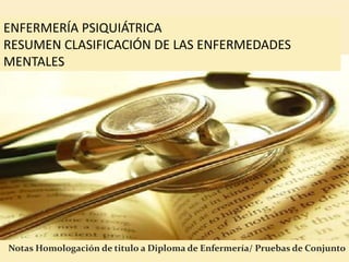 ENFERMERÍA PSIQUIÁTRICA
RESUMEN CLASIFICACIÓN DE LAS ENFERMEDADES
MENTALES




Notas Homologación de titulo a Diploma de Enfermería/ Pruebas de Conjunto
 