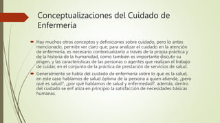Conceptualizaciones del Cuidado de
Enfermería
 Hay muchos otros conceptos y definiciones sobre cuidado, pero lo antes
mencionado, permite ver claro que, para analizar el cuidado en la atención
de enfermería, es necesario contextualizarlo a través de la propia práctica y
de la historia de la humanidad, como también es importante discutir su
origen, y las características de las personas o agentes que realizan el trabajo
de cuidar, en el conjunto de la práctica de prestación de servicios de salud.
 Generalmente se habla del cuidado de enfermería sobre lo que es la salud,
en este caso hablamos de salud óptima de la persona a quien atiende, ¿pero
qué es salud?, ¿por qué hablamos de salud y enfermedad?, además, dentro
del cuidado se enf atiza en principio la satisfacción de necesidades básicas
humanas.
 