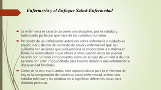 Enfermería y el Enfoque Salud-Enfermedad
 La enfermería se caracteriza como una disciplina, por el estudio y
tratamiento particular que hace de los cuidados humanos.
 Partiendo de las definiciones anteriores sobre enfermería y cuidado es
preciso decir, dentro del contexto de salud y enfermedad que, los
cuidados son acciones que cada persona se proporciona a sí misma en
forma de autocuidado o que ofrece a otros cuando éstos no pueden
hacerlo por no tener conocimiento; como en el caso de un niño o de una
persona por estar imposibilitada para hacerlo debido a una enfermedad o
discapacidad funcional.
 Como se ha expresado antes, otro aspecto básico para la enfermera de
hoy es la comprensión del continuo salud-enfermedad, ambos son
estados relativos y las palabras en sí significan diferentes cosas para
distintas personas.
 