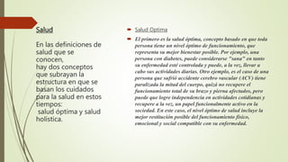 Salud
En las definiciones de
salud que se
conocen,
hay dos conceptos
que subrayan la
estructura en que se
basan los cuidados
para la salud en estos
tiempos:
salud óptima y salud
holística.
 Salud Optima
 El primero es la salud óptima, concepto basado en que toda
persona tiene un nivel óptimo de funcionamiento, que
representa su mejor bienestar posible. Por ejemplo, una
persona con diabetes, puede considerarse "sana" en tanto
su enfermedad esté controlada y puede, a la vez, llevar a
cabo sus actividades diarias. Otro ejemplo, es el caso de una
persona que sufrió accidente cerebro vascular (ACV) tiene
paralizada la mitad del cuerpo, quizá no recupere el
funcionamiento total de su brazo y pierna afectados, pero
puede que logre independencia en actividades cotidianas y
recupere a la vez, un papel funcionalmente activo en la
sociedad. En este caso, el nivel óptimo de salud incluye la
mejor restitución posible del funcionamiento físico,
emocional y social compatible con su enfermedad.
 