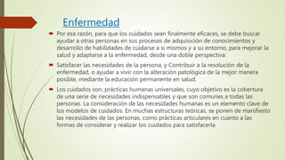 Enfermedad
 Por esa razón, para que los cuidados sean finalmente eficaces, se debe buscar
ayudar a otras personas en sus procesos de adquisición de conocimientos y
desarrollo de habilidades de cuidarse a sí mismos y a su entorno, para mejorar la
salud y adaptarse a la enfermedad, desde una doble perspectiva:
 Satisfacer las necesidades de la persona, y Contribuir a la resolución de la
enfermedad, o ayudar a vivir con la alteración patológica de la mejor manera
posible, mediante la educación permanente en salud.
 Los cuidados son, prácticas humanas universales, cuyo objetivo es la cobertura
de una serie de necesidades indispensables y que son comunes a todas las
personas. La consideración de las necesidades humanas es un elemento clave de
los modelos de cuidados. En muchas estructuras teóricas, se ponen de manifiesto
las necesidades de las personas, como prácticas articulares en cuanto a las
formas de considerar y realizar los cuidados para satisfacerla
 