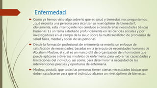 Enfermedad
 Como ya hemos visto algo sobre lo que es salud y bienestar, nos preguntamos,
¿qué necesita una persona para alcanzar su nivel óptimo de bienestar?,
obviamente, esta interrogante nos conduce a considerarlas necesidades básicas
humanas. Es un tema estudiado profundamente en las ciencias sociales y por
investigadores en el campo de la salud sobre la multicausalidad de problemas de
salud física, mental y social de las personas.
 Desde la formación profesional de enfermería se enseña un enfoque de
satisfacción de necesidades; basadas en la jerarquía de necesidades humanas de
Abraham Maslow, el cual es un marco útil de organización de información que
puede aplicarse a diversos modelos de enfermería, para valorar las capacidades y
limitaciones del individuo, así como, para determinar la necesidad de las
intervenciones precisas y oportunas de enfermería.
 Maslow, postuló, que todas las personas tienen ciertas necesidades básicas que
deben satisfacerse para que el individuo alcance un nivel óptimo de bienestar.
 