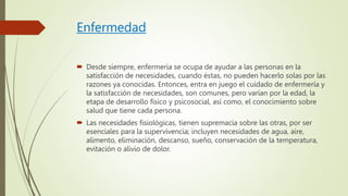 Enfermedad
 Desde siempre, enfermería se ocupa de ayudar a las personas en la
satisfacción de necesidades, cuando éstas, no pueden hacerlo solas por las
razones ya conocidas. Entonces, entra en juego el cuidado de enfermería y
la satisfacción de necesidades, son comunes, pero varían por la edad, la
etapa de desarrollo físico y psicosocial, así como, el conocimiento sobre
salud que tiene cada persona.
 Las necesidades fisiológicas, tienen supremacía sobre las otras, por ser
esenciales para la supervivencia; incluyen necesidades de agua, aire,
alimento, eliminación, descanso, sueño, conservación de la temperatura,
evitación o alivio de dolor.
 