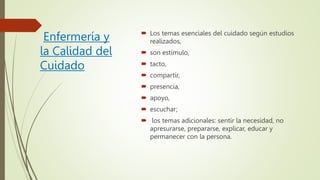 Enfermería y
la Calidad del
Cuidado
 Los temas esenciales del cuidado según estudios
realizados,
 son estímulo,
 tacto,
 compartir,
 presencia,
 apoyo,
 escuchar;
 los temas adicionales: sentir la necesidad, no
apresurarse, prepararse, explicar, educar y
permanecer con la persona.
 
