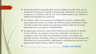  De forma genérica se puede decir que el cuidado de enfermería, es una
interacción humana de carácter transpersonal, intencional, única, que se
sucede en un contexto cultural, con un fin determinado y que refuerza o
reafirma la dignidad de la persona.
 En nuestro medio es necesario la investigación sobre el cuidado de la
salud, particularmente, el cuidado de enfermería que contribuye a hacer
más fácil la tarea de cambiar los esquemas tradicionales de funciones
dependientes a una práctica independiente.
 Se apoya que el acto de cuidar tiene influencia del contexto en donde
ocurre, además, se requiere de recursos materiales y humanos, sin
embargo, el acto de cuidar es actitudinal y puede o no requerir de
grandes recursos materiales, pero sí, es importante el recurso humano de
enfermería con conocimientos, habilidades y actitudes que encierre una
gama de principios éticos y valores morales.
 "Cuidar- con Calidad".
 