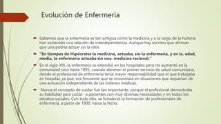 Evolución de Enfermería
 Sabemos que la enfermería es tan antigua como la medicina y a lo largo de la historia
han sostenido una relación de interdependencia. Aunque hay escritos que afirman
que una podría actuar sin la otra:
 "En tiempos de Hipócrates la medicina, actuaba, sin la enfermería, y en la. edad,
media, la enfermería actuaba sin una. medicina racional."
 En el siglo XIX, la enfermería se extendió en los hospitales pero no aumentó en la
comunidad sino hasta 1893, cuando abrieron el primer servicio de salud comunitario,
donde el profesional de enfermería tenía mayor responsabilidad que el que trabajaba
en hospital, ya que, era frecuente que se encontrara en situaciones que requerían de
una actuación independiente de las órdenes médicas.
 Nunca el concepto de cuidar fue tan importante, porque el profesional demostraba
su habilidad para cuida:- a pacientes con muy diversas necesidades y en todos los
estratos sociales. Con todo ello, se fortaleció la formación de profesionales de
enfermería, a partir de 1900, hasta la fecha.
 