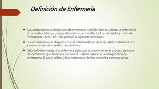 Definición de Enfermería
 Las asociaciones profesionales de enfermeras también han estudiado la enfermería
y han elaborado sus propias definiciones, entre ellas la Asociación Americana de
Enfermeras. (ANA), en 1980 publicó la siguiente definición:
 "La enfermería es el diagnóstico y el tratamiento de las respuestas humanas a los
problemas de salud reales o potenciales".
 Esta definición exige a la enfermera participar activamente en el proceso de toma
de decisiones que tiene que ver con el cuidado basado en el diagnóstico de
enfermería. El juicio crítico y la competencia técnico-científica son necesarias.
 