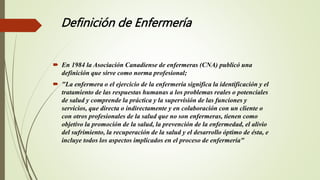 Definición de Enfermería
 En 1984 la Asociación Canadiense de enfermeras (CNA) publicó una
definición que sirve como norma profesional;
 "La enfermera o el ejercicio de la enfermería significa la identificación y el
tratamiento de las respuestas humanas a los problemas reales o potenciales
de salud y comprende la práctica y la supervisión de las funciones y
servicios, que directa o indirectamente y en colaboración con un cliente o
con otros profesionales de la salud que no son enfermeras, tienen como
objetivo la promoción de la salud, la prevención de la enfermedad, el alivio
del sufrimiento, la recuperación de la salud y el desarrollo óptimo de ésta, e
incluye todos los aspectos implicados en el proceso de enfermería"
 