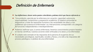 Definición de Enfermería
 Las definiciones, tienen varios puntos coincidentes, podemos decir que hacen referencia a:
 “Una profesión, ejercida por la enfermera con vocación, capacidad, autonomía,
responsabilidad, compromiso y preparación académica. El objetivo primordial es
diagnosticar y tratar las respuestas humanas a las necesidades de salud y a los
problemas que ocasiona la enfermedad. Las intervenciones corresponden a la categoría
de funciones independientes e interdependientes”.
 Podemos reafirmar que, si somos enfermeras, tenemos conocimientos propios basados
en teorías científicas; nuestras acciones están enfocadas a la salud y a la enfermedad.
 El cuidado está centrado en las respuestas de la persona al ocuparnos de sus
necesidades psicológicas, espirituales, sociales y físicas, y no sólo a las respuestas del
proceso patológico, si adolece de una enfermedad.
 