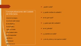 Conceptualizaciones del Cuidado
de Enfermería
A través de los tiempos,
la acción de cuidar siempre
ha sido dinámica,
ha trascendido y
según se le estudie
desde cualquier óptica
tiene la singularidad
que directa e
indirectamente
influye ya sea en:
 ¿quién cuida?
 y ¿quién recibe el cuidado?;
 en el ¿por qué?
 y ¿para qué del cuidado?;
 en el ¿dónde?
 y ¿cuándo se cuida?
 y en el ¿cómo y con qué se cuida?.
 